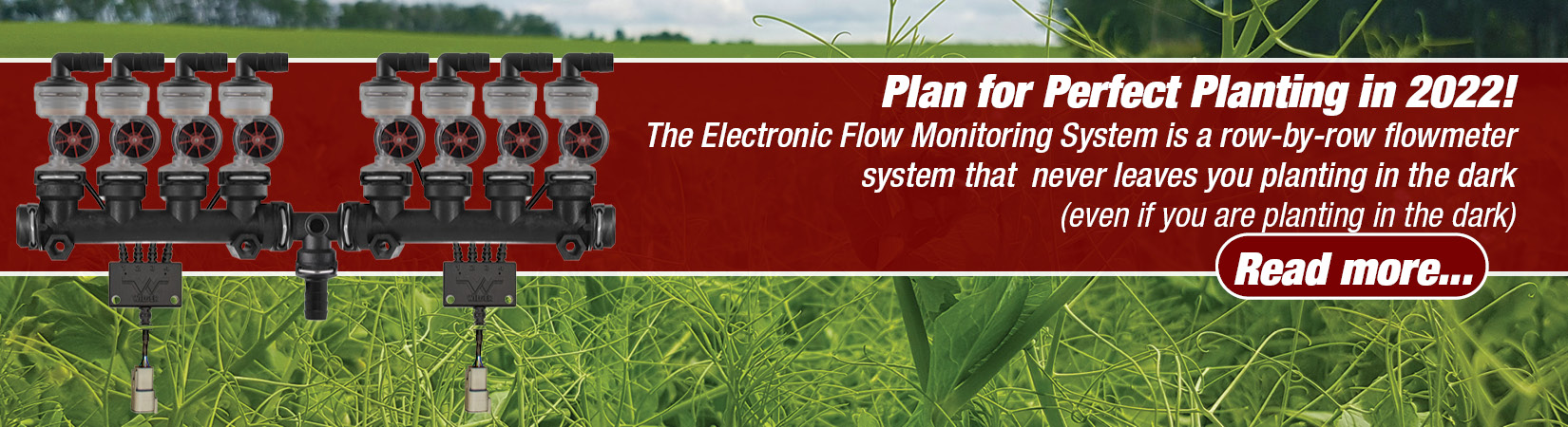 The new Electronic Flowmeter is used row-by-row to know exactly how much fertilizer or chemical is going through your planter. It allows custom threshold alarms to be set up so you know exactly when product isn't flowing properly, saving you time and effort stopping and manually checking orifice and runs.