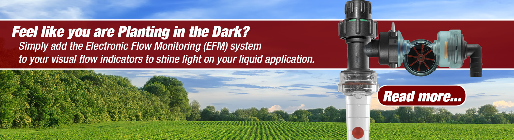 Planting without any feedback can be frustrating, confusing and very time consuming. Using the electronic flowmeters (EFM) can shed a great deal of light into monitoring tough products that are prone to blocking runs, dark liquids like humic acid, copper blends, Paralign, or while applying liquid fertilizer while planting in the dark.